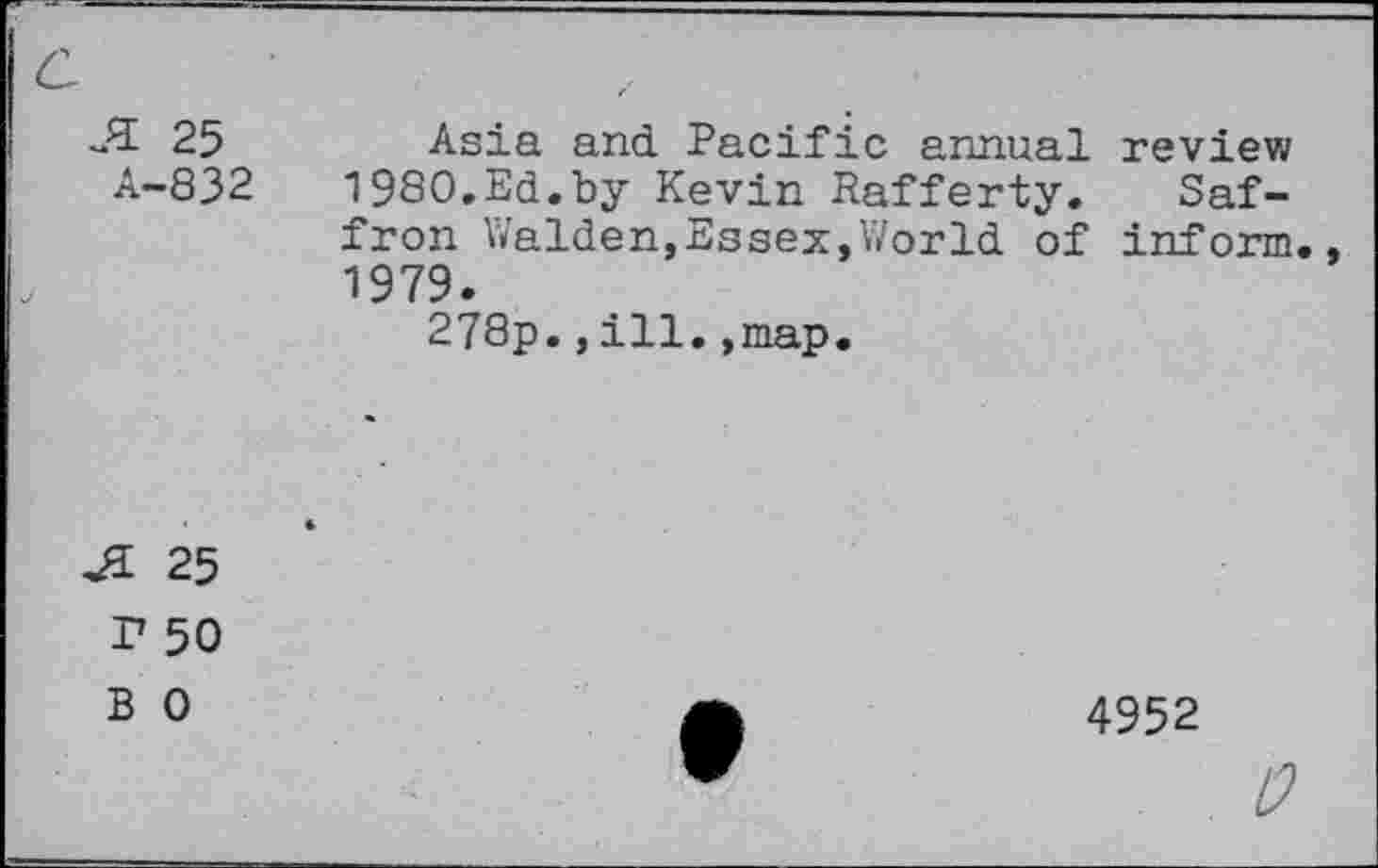 ﻿25 Asia and. Pacific annual review A-832	1980.Ed.by Kevin Rafferty. Saf-
fron Walden,Essex,World of inform., 1979.
278p.,ill.,map.
Ji 25 r 50 B 0
4952